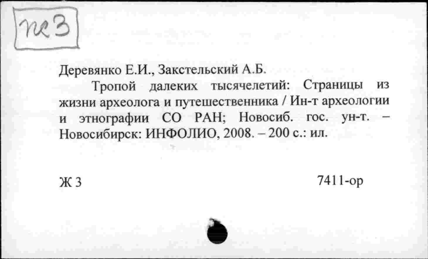 ﻿Деревянко Е.И., Закстельский А.Б.
Тропой далеких тысячелетий: Страницы из жизни археолога и путешественника / Ин-т археологии и этнографии СО РАН; Новосиб. гос. ун-т. -Новосибирск: ИНФОЛИО, 2008. - 200 с.: ил.
ЖЗ
7411-ор